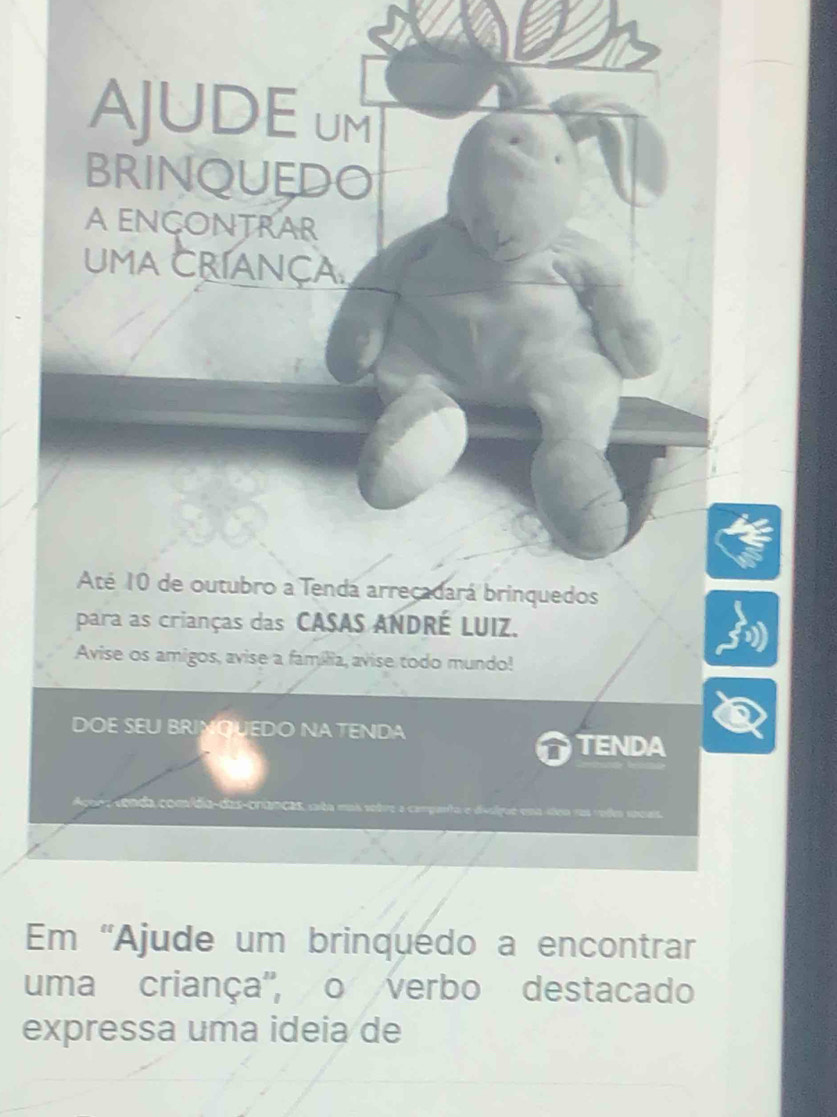 AJUDEUM 
BRINQUEDO 
A ENCONTRAR 
UMA CRíANçA. 
Até 10 de outubro a Tendá arrecadará brinquedos 
para as crianças das CASAS ANDRÉ LUIZ. 
Avise os amigos, avise a família, avise todo mundo! 
DOE SEU BRINQUEDO NA TENDA 
TENDA 
e nda com ída- das-cranças ca t m 
Em “Ajude um brinquédo a encontrar 
uma criança'', o verbo destacado 
expressa uma ideia de