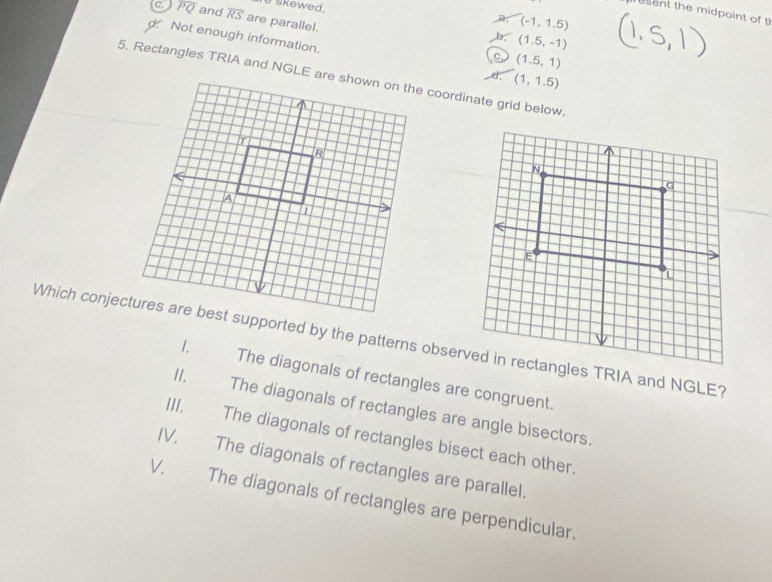 skewed.
esent the midpoint of t
C. overline PQ and overline RS are parallel.
a (-1,1.5)
d Not enough information.
b. (1.5,-1)
c (1.5,1)
(1,1.5)
Which conjectures are best supported by the patterns observed in rectangles TRIA and NGLE?
1. The diagonals of rectangles are congruent.
II. The diagonals of rectangles are angle bisectors.
III. The diagonals of rectangles bisect each other.
IV. The diagonals of rectangles are parallel.
V. The diagonals of rectangles are perpendicular.