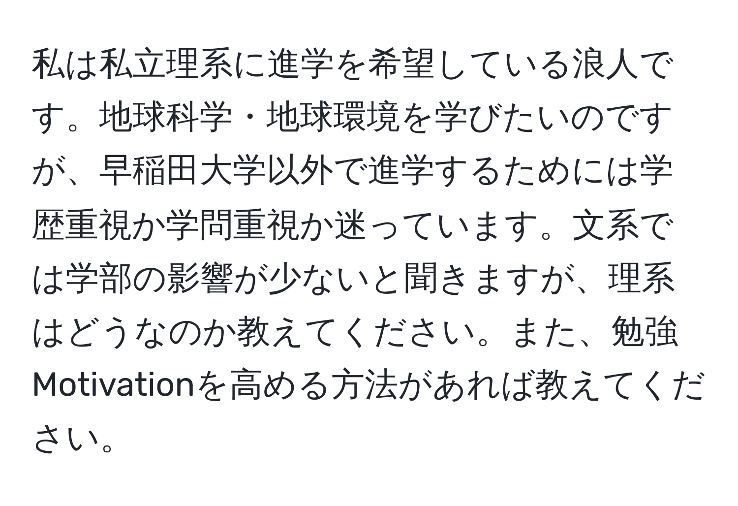 私は私立理系に進学を希望している浪人です。地球科学・地球環境を学びたいのですが、早稲田大学以外で進学するためには学歴重視か学問重視か迷っています。文系では学部の影響が少ないと聞きますが、理系はどうなのか教えてください。また、勉強Motivationを高める方法があれば教えてください。