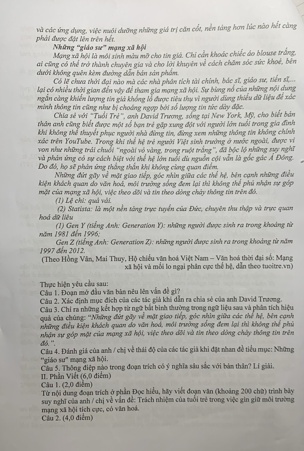 và các ứng dụng, việc nuôi dưỡng những giá trị căn cốt, nền tảng hơn lúc nào hết càng
phải được đặt lên trên hết.
Những “giáo sư” mạng xã hội
Mạng xã hội là môi sinh màu mỡ cho tin giả. Chi cần khoác chiếc áo blouse trắng,
ai cũng có thể trở thành chuyên gia và cho lời khuyên về cách chăm sóc sức khoẻ, bên
dưới không quên kèm đường dẫn bán sản phẩm.
Có lẽ chưa thời đại nào mà các nhà phân tích tài chính, bác sĩ, giáo sư, tiến sĩ,...
lại có nhiều thời gian đến vậy để tham gia mạng xã hội. Sự bùng nổ của những nội dung
ngắn càng khiến lượng tin giả khổng lỗ được tiêu thụ vì người dùng thiếu dữ liệu để xác
minh thông tin cũng như bị choáng ngợp bởi số lượng tin tức dày đặc.
Chia sẻ với “Tuổi Trẻ”, anh David Trương, sống tại New York, Mỹ, cho biết bản
thân anh cũng biết được một số bạn trẻ gặp xung đột với người lớn tuổi trong gia đình
khi không thể thuyết phục người nhà đừng tin, đừng xem những thông tin không chính
xác trên YouTube. Trong khi thế hệ trẻ người Việt sinh trường ở nước ngoài, được vi
von như những trái chuối “ngoài vỏ vàng, trong ruột trắng”, đã bộc lộ những sụy nghĩ
và phản ứng cỏ sự cách biệt với thế hệ lớn tuổi dù nguồn cội vẫn là gốc gác Á Đông.
Do đó, họ sẽ phản ứng thắng thắn khi không cùng quan điểm.
Những đứt gãy về mặt giao tiếp, góc nhìn giữa các thế hệ, bên cạnh những điều
kiện khách quan do văn hoá, môi trường sống đem lại thì không thể phủ nhận sự góp
mặt của mạng xã hội, việc theo dõi và tin theo dòng chảy thông tin trên đó.
(1) Lệ chi: quả vải.
(2) Statista: là một nền tảng trực tuyến của Đức, chuyên thu thập và trực quan
hoá dữ liêu
(1) Gen Y (tiếng Anh: Generation Y): những người được sinh ra trong khoảng từ
năm 1981 đến 1996;
*Gen Z (tiếng Anh: Generation Z): những người được sinh ra trong khoảng từ năm
1997 đến 2012.
(Theo Hồng Vân, Mai Thuy, Hộ chiếu vặn hoá Việt Nam - Văn hoá thời đại số: Mạng
xã hội và mối lo ngại phân cực thế hệ, dẫn theo tuoitre.vn)
Thực hiện yêu cầu sau:
Câu 1. Đoạn mở đầu văn bản nêu lên vấn đề gì?
Câu 2. Xác định mục đích của các tác giả khi dẫn ra chia sẻ của anh David Trương.
Câu 3. Chỉ ra những kết hợp từ ngữ bất bình thường trong ngữ liệu sau và phân tích hiệu
quả của chúng: “Những đứt gãy về mặt giao tiếp, góc nhìn giữa các thế hệ, bên cạnh
những điều kiện khách quan do văn hoá, môi trường sống đem lại thì không thể phủ
nhận sự góp mặt của mạng xã hội, việc theo dõi và tin theo dòng chảy thông tin trên
đó.”.
Câu 4. Đánh giá của anh / chị về thái độ của các tác giả khi đặt nhan đề tiểu mục: Những
“giáo sư" mạng xã hội.
Câu 5. Thông điệp nào trong đoạn trích có ý nghĩa sâu sắc với bản thân? Lí giải.
II. Phần Viết (6,0 điểm)
Câu 1. (2,0 điểm)
Từ nội dung đoạn trích ở phần Đọc hiểu, hãy viết đoạn văn (khoảng 200 chữ) trình bày
suy nghĩ của anh / chị về vấn đề: Trách nhiệm của tuổi trẻ trong việc gìn giữ môi trường
mạng xã hội tích cực, có văn hoá.
Câu 2. (4,0 điểm)