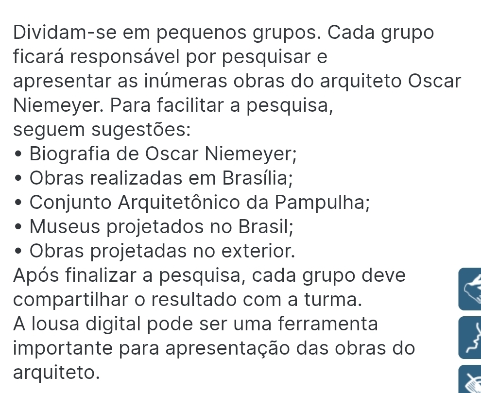 Dividam-se em pequenos grupos. Cada grupo 
ficará responsável por pesquisar e 
apresentar as inúmeras obras do arquiteto Oscar 
Niemeyer. Para facilitar a pesquisa, 
seguem sugestões: 
Biografia de Oscar Niemeyer; 
Obras realizadas em Brasília; 
Conjunto Arquitetônico da Pampulha; 
Museus projetados no Brasil; 
Obras projetadas no exterior. 
Após finalizar a pesquisa, cada grupo deve 
compartilhar o resultado com a turma. 
A lousa digital pode ser uma ferramenta 
importante para apresentação das obras do 
arquiteto.