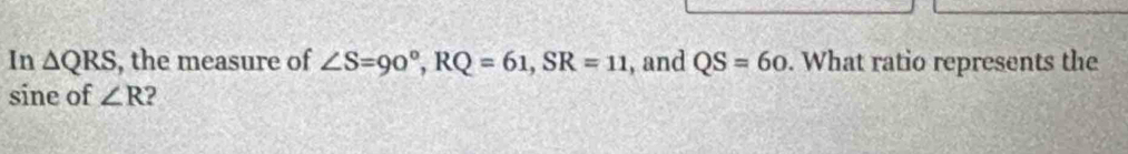 In △ QRS , the measure of ∠ S=90°, RQ=61, SR=11 , and QS=60. What ratio represents the 
sine of ∠ R 2