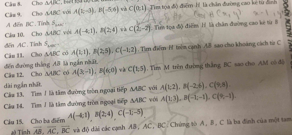 Cho △ ABC , biết tộa độ các 
Câu 9. Cho △ ABC với A(1;-3), B(-5;6) và C(0;1). ìm tọa độ điểm H. là chân đường cao kẻ từ định 
A đến BC.Tính S_△ ABC. 
Câu 10. Cho △ ABC với A(-4;1), B(2;4) và C(2;-2). Tìm tọa độ điểm H là chân đường cao kẻ từ B 
đến AC. Tính S_△ ABC. 
Câu 11. Cho △ ABC có A(1;1), B(2;5), C(-1;2). Tìm điểm H trên cạnh AB sao cho khoảng cách từ C 
đến đường thắng AB là ngắn nhất. 
Câu 12. Cho △ ABC có A(3;-1), B(6;0) và C(1;5). Tìm M trên đường thắng BC sao cho AM có độ 
dài ngắn nhất. 
Câu 13. Tìm I là tâm đường tròn ngoại tiếp △ ABC với A(1;2), B(-2;6), C(9;8). 
Câu 14. Tìm / là tâm đường tròn ngoại tiếp △ ABC với A(1;3), B(-1;-1), C(9;-1). 
Câu 15. Cho ba điểm A(-4;1), B(2;4), C(-1;-5)
a) Tính vector AB, vector AC, vector BC và độ dài các cạnh AB , AC , BC. Chứng tỏ A, B, C là ba đinh của một tam