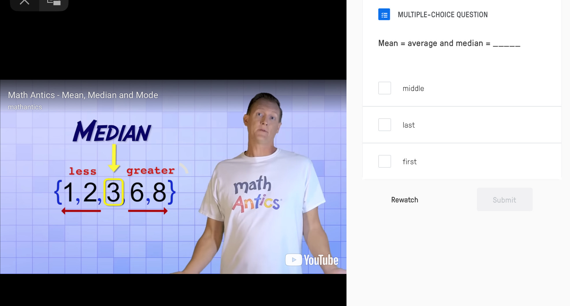 MULTIPLE-CHOICE QUESTION
Mean = average and median =_
middle
Math Antics - Mean, Median and Mode
mathantics
Median
last
first
less greater
 1,2,3,6,8 math
Antics
Rewatch Submit
)YouTube