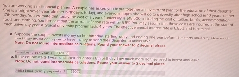 You are working as a financial planner. A couple has asked you to put together an investment plan for the education of their daughter 
She is a bright seven-year-old (her birthday is today), and everyone hopes she will go to university after high school in 10 years, on her
17th birthday. You estimate that today the cost of a year of university is $18,500, including the cost of tultion, books, accommodation. 
food, and clothing. You forecast that the annual inflation rate will be 5.8%. You may assume that these costs are incurred at the start of 
each university year. A typical university program lasts 4 years. The effective annual interest rate is 6.85% and is nominal 
o. Suppose the couple invests money on her birthday, starting today and ending one year before she starts university. How much 
must they invest each year to have money to send their daughter to university" 
Note: Do not round intermediate calculations. Round your answer to 2 decimal places. 
Investment per year $ 3,128.56
b. If the couple waits 1 year, until their daughter's 8th birthday, how much more do they need to invest annually 
Note: Do not round intermediate calculations. Round your answer to 2 decimal places. 
Additional yearly sayments s 390.70