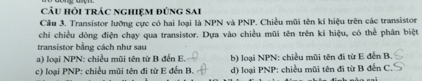 câu hỏi trÁc nghiệm đúng sai
Câu 3. Transistor lưỡng cực có hai loại là NPN và PNP. Chiều mũi tên kí hiệu trên các transistor
chi chiều dòng điện chạy qua transistor. Dựa vào chiều mũi tên trên kí hiệu, có thể phân biệt
transistor bằng cách như sau
a) loại NPN: chiều mũi tên từ B đến E. b) loại NPN: chiều mũi tên đi từ E đến B.
c) loại PNP: chiều mũi tên đi từ E đến B. d) loại PNP: chiều mũi tên đi từ B đến C.