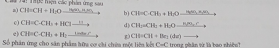 Cáu 74: Thực hiện các phản ứng sau 
a) CHequiv CH+H_2O_ HgSO_4.H_2SO_4 b) CHequiv C-CH_3+H_2Oxrightarrow HgSO_4.H_2SO_4
c) CHequiv C-CH_3+HC1xrightarrow 1:1 CH_2=CH_2+H_2Oxrightarrow H_3PO_4.t^0
d) 
e) CHequiv C-CH_3+H_2_ Lindlar.t° CHequiv CH+Br_2(du)to
g) 
Số phản ứng cho sản phẩm hữu cơ chỉ chứa một liên kết C=C trong phân tử là bao nhiêu?