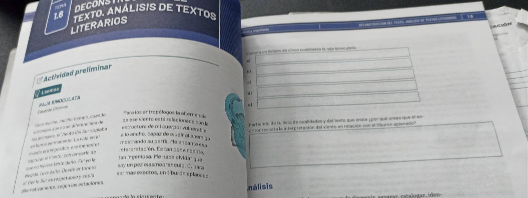 TEMA
DECONST
1.6
TEXTO. ANÁLISIS DE TEXTOS
LITERARIOS
Deconstrucción del texto, analisis de tertos literemos 9.8
Sación
cauls y arguments
Elabora un listado de cinco cualidades la raja binoculata
Dì
# Actividad preliminar
c)
Leemos
d)
e)
Eduardo Chirinos RAJA BINOCULATA
Para los antropólogos la alternancia
de ese viento está relacionada con la Partiendo de tu lista de cualidades y del texto que leiste ¿por qué crees que el es
ace mucho, mucho tiempo, cuando
el hombre aún no se diferenciaba de
los animales, el Viento del Sur soplaba estructura de mi cuerpo: vulnerable
en forma permanente. La vida en el a lo ancho, capaz de eludir al enemigo critor rescata la interpretación del viento en relación con el tiburón apianado?
munde era imposible, era menester
mostrando su perfil. Me encanta esa
capturar el Viento, convencerlo de
interpretación. Es tan convincente,
que no hiciera tanto daño. Fui yo la
tan ingeniosa. Me hace olvidar que
elegida. tuve éxito. Desde entonces soy un pez elasmobranquio. O, para
el Viento Sur es respetuoso y sopla
ser más exactos, un tiburón aplanado.
alternativamente, según las estaciones.
nálisis
enarar. catalogar, iden-