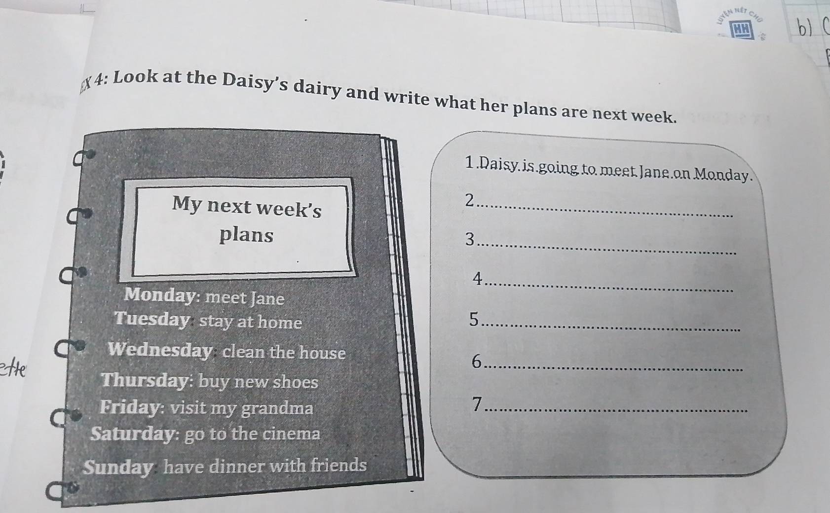  
4: Look at the Daisy’s dairy and write what her plans are next week. 
1.Daisy is going to meet Jane.on Monday. 
My next week's 
_2 
plans 
_3 
4 
Monday: meet Jane 
_ 
Tuesday stay at home 5_ 
Wednesday clean the house 
_6 
Thursday: buy new shoes 
Friday: visit my grandma_ 
7 
Saturday: go to the cinema 
Sunday have dinner with friends