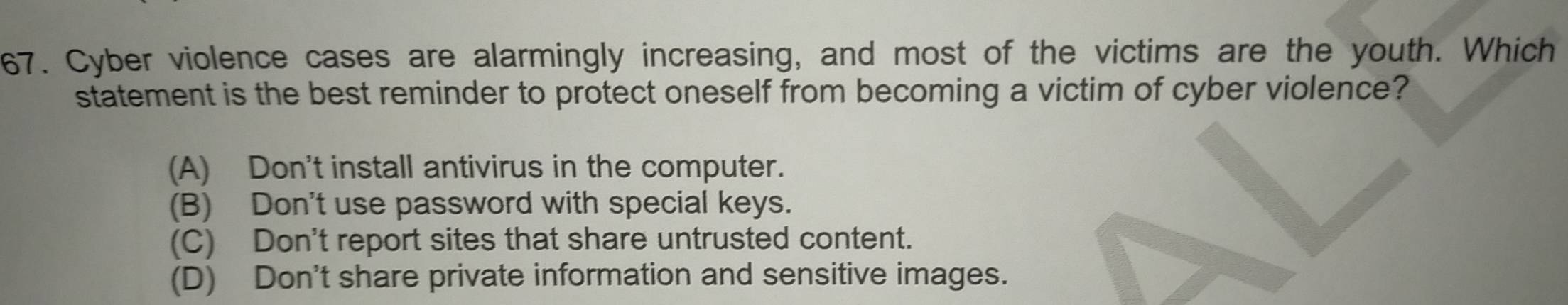 Cyber violence cases are alarmingly increasing, and most of the victims are the youth. Which
statement is the best reminder to protect oneself from becoming a victim of cyber violence?
(A) Don't install antivirus in the computer.
(B) Don't use password with special keys.
(C) Don't report sites that share untrusted content.
(D) Don't share private information and sensitive images.