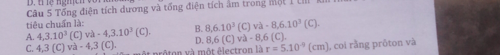 tỉ lễ nghch vô
Câu 5 Tổng điện tích dương và tổng điện tích âm trong một 1 UIII
tiêu chuẩn là:
A. 4, 3.10^3 1C | va-4,3.10^3(C). B. 8, 6.10^3(C)va -8,6.10^3(C).
D. 8,6(C)va-8,6( C).
C. 4,3(C) a-4,3(C). prôton và một êlectron là r=5.10^(-9)(cm) , coi rằng prôton và