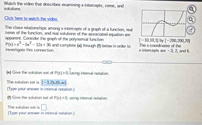 Watch the video that describes examining x-intercepts, zeros, and 
solutions. 
Click here to watch the video. 
The close relationships among x-intercepts of a graph of a function, real 
B 
zeros of the function, and real solutions of the associated equation are 
apparent. Consider the graph of the polynomial function [-10,10,1] by [-200,200,20]
P(x)=x^3-5x^2-12x+36 and complete (a) through (f) below in order to The x-coordinates of the 
investigate this connection. x-intercepts are -3, 2, and 6. 
(e) Give the solution set of P(x)>0 using interval notation. 
The solution set is (-3,2)∪ (6,∈fty ). 
(Type your answer in interval notation.) 
(f) Give the solution set of P(x)<0</tex> , using interval notation. 
The solution set is □. 
(Type your answer in interval notation.)