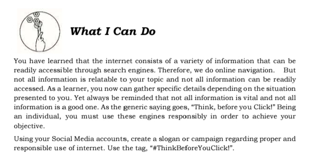 What I Can Do 
You have learned that the internet consists of a variety of information that can be 
readily accessible through search engines. Therefore, we do online navigation. But 
not all information is relatable to your topic and not all information can be readily 
accessed. As a learner, you now can gather specific details depending on the situation 
presented to you. Yet always be reminded that not all information is vital and not all 
information is a good one. As the generic saying goes, “Think, before you Click!” Being 
an individual, you must use these engines responsibly in order to achieve your 
objective. 
Using your Social Media accounts, create a slogan or campaign regarding proper and 
responsible use of internet. Use the tag, “#ThinkBeforeYouClick!”.