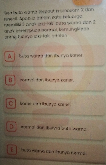 Gen buta warna terpaut kromosom X dan
resesif. Apabila dalam satu keluarga
memiliki 2 anak laki-laki buta warna dan 2
anak perempuan normal, kemungkinan
orang tuanya laki-laki adalah
A buta warna dan ibunya karier.
B normal dan ibunya karier.
C karier dan ibunya karier.
Dnormal dan ibunya buta warna.
E buta warna dan ibunya normal.