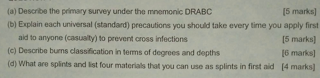 Describe the primary survey under the mnemonic DRABC [5 marks] 
(b) Explain each universal (standard) precautions you should take every time you apply first 
aid to anyone (casualty) to prevent cross infections [5 marks] 
(c) Describe burns classification in terms of degrees and depths [6 marks] 
(d) What are splints and list four materials that you can use as splints in first aid [4 marks]