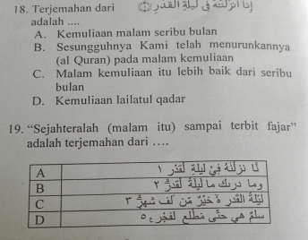 Terjemahan dari
adalah ....
A. Kemuliaan malam seribu bulan
B. Sesungguhnya Kami telah menurunkannya
(al Quran) pada malam kemuliaan
C. Malam kemuliaan itu lebih baik dari seribu
bulan
D. Kemuliaan lailatul qadar
19. “Sejahteralah (malam itu) sampai terbit fajar”
adalah terjemahan dari ….