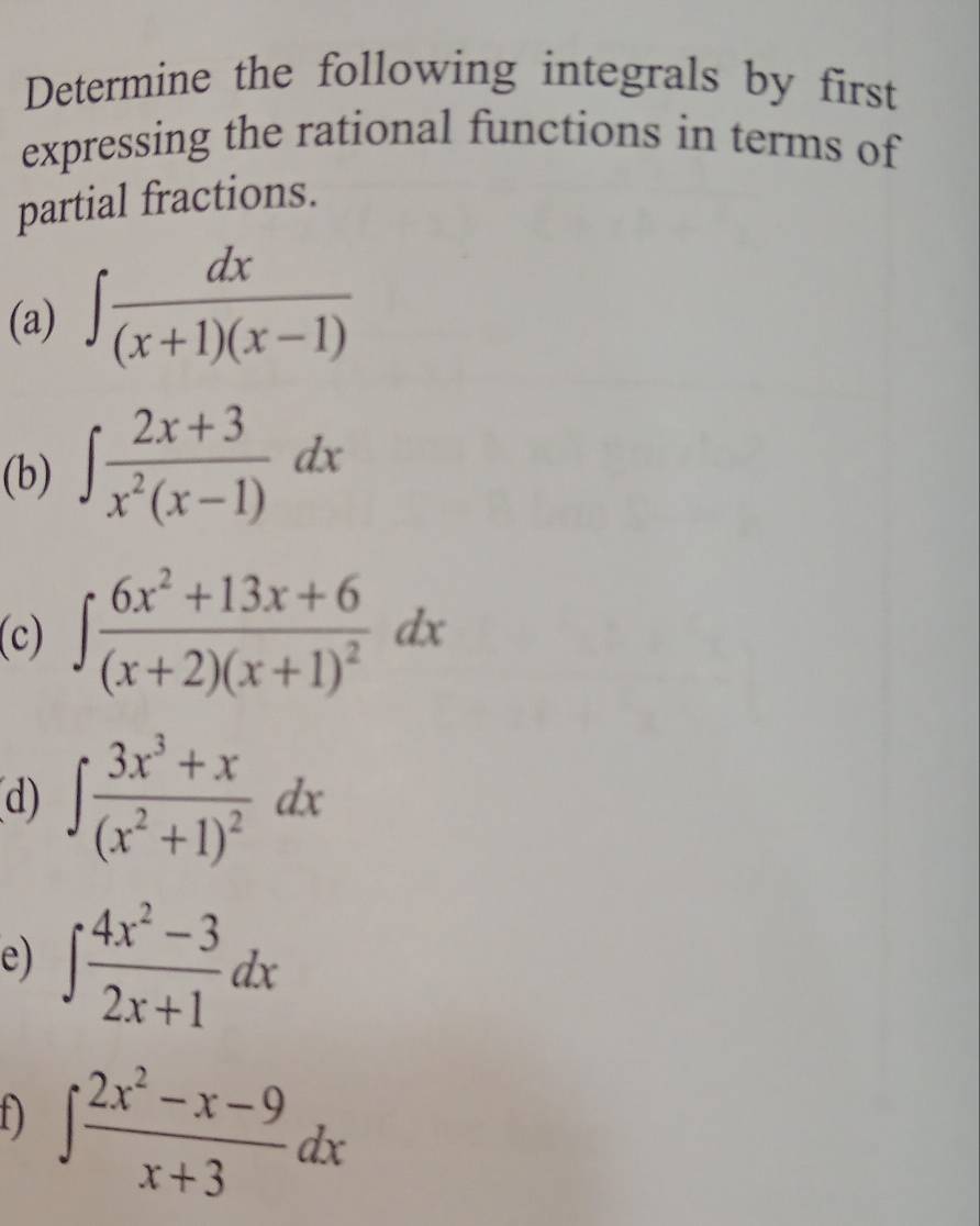 Determine the following integrals by first 
expressing the rational functions in terms of 
partial fractions. 
(a) ∈t  dx/(x+1)(x-1) 
(b) ∈t  (2x+3)/x^2(x-1) dx
(c) ∈t frac 6x^2+13x+6(x+2)(x+1)^2dx
d) ∈t frac 3x^3+x(x^2+1)^2dx
e) ∈t  (4x^2-3)/2x+1 dx
f) ∈t  (2x^2-x-9)/x+3 dx