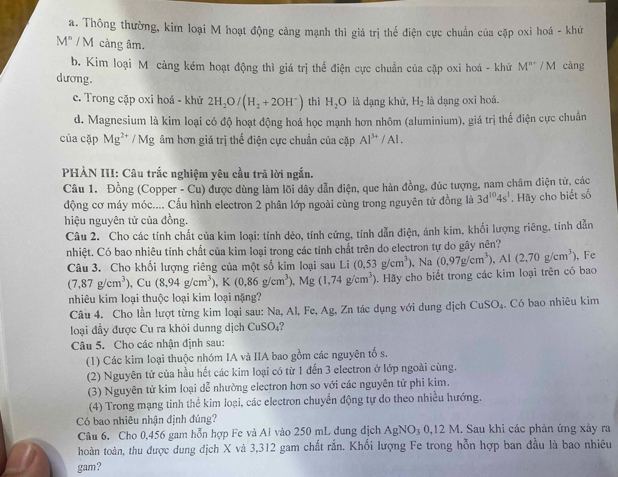 a. Thông thường, kim loại M hoạt động càng mạnh thì giá trị thế điện cực chuẩn của cặp oxi hoá - khử
M^n /  M càng âm.
b. Kim loại M càng kém hoạt động thì giá trị thế điện cực chuẩn của cặp oxi hoá - khử M^(n+)/M càng
dương.
c. Trong cặp oxi hoá - khử 2H_2O/(H_2+2OH^-) thì H_2O là dạng khử, H_2 là dạng oxi hoá.
d. Magnesium là kim loại có độ hoạt động hoá học mạnh hơn nhôm (aluminium), giá trị thế điện cực chuẩn
của cặp Mg^(2+)/Mg âm hơn giá trị thế điện cực chuẩn của cặp Al^(3+)/Al.
PHẢN III: Câu trắc nghiệm yêu cầu trả lời ngắn.
Câu 1. Đồng (Copper - Cu) được dùng làm lõi dây dẫn điện, que hàn đồng, đúc tượng, nam châm điện tử, các
động cơ máy móc.... Cấu hình electron 2 phân lớp ngoài cùng trong nguyên tử đồng là 3d^(10)4s^1. Hãy cho biết số
hiệu nguyên tử của đồng.
Câu 2. Cho các tính chất của kim loại: tính dẻo, tính cứng, tính dẫn điện, ánh kim, khối lượng riêng, tính dẫn
nhiệt. Có bao nhiêu tính chất của kim loại trong các tính chất trên do electron tự do gây nên?
Câu 3. Cho khối lượng riêng của một số kim loại sau Li (0,53g/cm^3) , Na (0,97g/cm^3),Al(2,70g/cm^3). Fe
(7,87g/cm^3),Cu(8,94g/cm^3),K(0,86g/cm^3),Mg(1,74g/cm^3). Hãy cho biết trong các kim loại trên có bao
nhiêu kim loại thuộc loại kim loại nặng?
Câu 4. Cho lần lượt từng kim loại sau: Na, Al, Fe, Ag, Zn tác dụng với dung dịch CuSO_4. Có bao nhiêu kim
loại đầy được Cu ra khỏi dunng dịch CuSO_4
Câu 5. Cho các nhận định sau:
(1) Các kim loại thuộc nhóm IA và IIA bao gồm các nguyên tố s.
(2) Nguyên tử của hầu hết các kim loại có từ 1 đến 3 electron ở lớp ngoài cùng.
(3) Nguyên tử kim loại dễ nhường electron hơn so với các nguyên tử phi kim.
(4) Trong mạng tinh thể kim loại, các electron chuyển động tự do theo nhiều hướng.
Có bao nhiêu nhận định đúng?
Câu 6. Cho 0,456 gam hỗn hợp Fe và Al vào 250 mL dung dịch AgNO_3 0. 12N 1. Sau khi các phản ứng xảy ra
hoàn toàn, thu được dung dịch X và 3,312 gam chất rắn. Khối lượng Fe trong hỗn hợp ban đầu là bao nhiêu
gam?