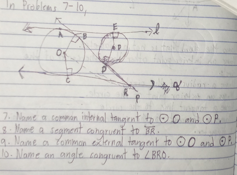 In Problems 7-10,
A
E
A B
R
O
P
C
B
P
7. Name a common internal fangent to odot O and odot P_1
8: Hame a segment congruent to overline BR. 
9. Name a common external tangent to odot O and odot P_1
10. Name an angle congruent to ∠ BRO