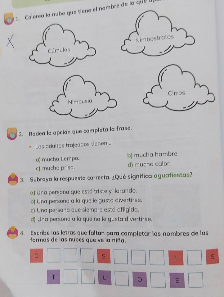 Colorea la nube que tiene el nombre de la que u
2. Rodea la opción que completa la frase.
Los adultos trajeados tienen...
a) mucho tiempo. b) mucha hambre
c) mucha prisa. d) mucho calor.
3. Subraya la respuesta correcta. ¿Qué significa aguafiestas?
a) Una persona que está triste y llorando.
b) Una persona a la que le gusta divertirse.
c) Una persona que siempre está afligida.
d) Una persona a la que no le gusta divertirse.
4. Escribe las letras que faltan para completar los nombres de las
formas de las nubes que ve la niña.
D
S
 S
T
U 。 E