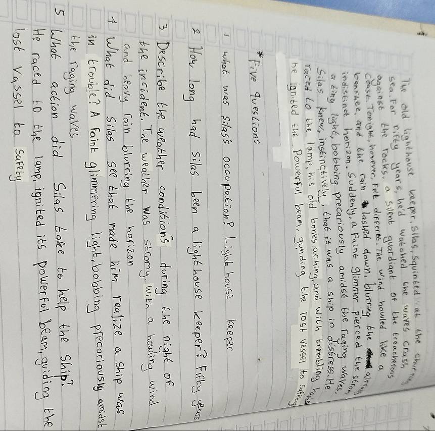 The old lighthouse keeper, silas, Squinted at the churning 
sea. For Fifty years, he'd watched bhe waves crash 
against the rocks, a silent guardiant of the treacherous 
coast. Tonight, hovever, Felt differet. The Wind howled like a 
bansuee, and the rain lashed down, blurring the alreon 
indistinct horizon. Suddenly, a Faint glimmer pierced the strom 
a king light, bobbing precariously amidst the raging Wares. 
Silas knew, instinctively, that it was a ship in distress. He 
raced to the lamp, his old bones aching, and with trembling hands 
he ignted the Powerful beam, gunding the lost vessel to safting 
Five questions 
1 what was silass occupation? Light house keepen 
2 How long had silas been a lighthouse keeper? Fifty years 
3 Describe the weather conditions during the night of 
the incident. The weather was strong, with a howling wind 
and heavy rain blurring the horizon 
4 What did Silas see that made him realize a ship was 
in trouble? A Faint glimmering light, bobbing precariously amidsb 
the raging waves 
5 What action did Silas take to help the ship? 
He raced to the lamp, ignited its powerful beam, guiding the 
lost rassel to sarety