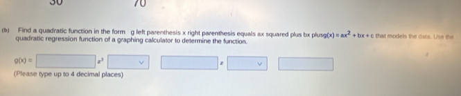 30 
70 
(b) Find a quadratic function in the form g left parenthesis x right parenthesis equals ax squared plus bx plusg (x)=ax^2+bx+c that models the data. Use the 
quadratic regression function of a graphing calculator to determine the function.
g(x)=□ x^3□ x□ x□
(Please type up to 4 decimal places)