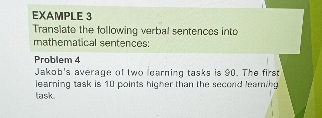 EXAMPLE 3 
Translate the following verbal sentences into 
mathematical sentences: 
Problem 4 
Jakob's average of two learning tasks is 90. The first 
learning task is 10 points higher than the second learning 
task.