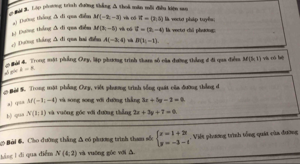 Lập phương trình đường thẳng △ thoả mãn mỗi điều kiện sau 
a) Đường thẳng △ di qua điểm M(-2;-3) và có vector n=(2;5) vectơ pháp tuyển; 
b) Dường thẳng △ di qua điểm M(3;-5) và có vector u=(2;-4) là vectơ chỉ phương; 
c) Dường thắng △ di qua hai điểm A(-3;4) và B(1;-1). 
Bài 4. Trong mặt phẳng Oxy, lập phương trình tham số của đường thẳng d đi qua điểm M(5;1) và có hệ 
số góc k=8. 
Bài 5. Trong mặt phẳng Oxy, viết phương trình tổng quát của đường thẳng đ 
a) qua M(-1;-4) và song song với dường thẳng 3x+5y-2=0. 
b) qua N(1;1) và vuông góc với đường thẳng 2x+3y+7=0. 
Bài 6. Cho đường thẳng △ có phương trình tham số: beginarrayl x=1+2t y=-3-tendarray.. Viết phương trình tổng quát của đường 
hẳng l đi qua điểm N(4;2) và vuông góc với △.