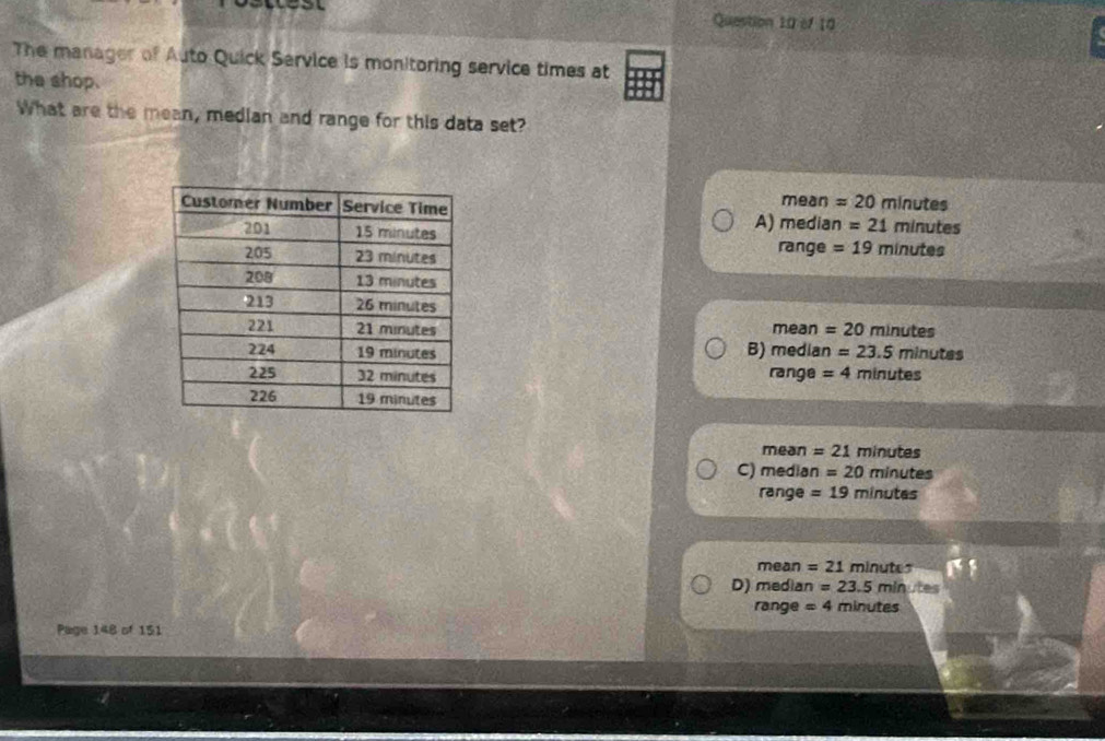 The manager of Auto Quick Service is monitoring service times at
the shop.
What are the mean, median and range for this data set?
mean =20 minutes
minutes
A) median =21
range =19 minutes
mean = 20 minutes
B) median =23.5minutes
range = 4 minutes
mean = 21 minutes
C) media n=20 minutes
range =19 minutes
mean = 21 minutes
D) median =23.5min ite
range =4 minutes
Page 148 of 151