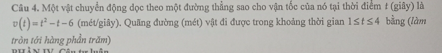 Một vật chuyển động dọc theo một đường thẳng sao cho vận tốc của nó tại thời điểm t (giây) là
v(t)=t^2-t-6 (mét/giây). Quãng đường (mét) vật đi được trong khoảng thời gian 1≤ t≤ 4 bằng (làm 
tròn tới hàng phần trăm)