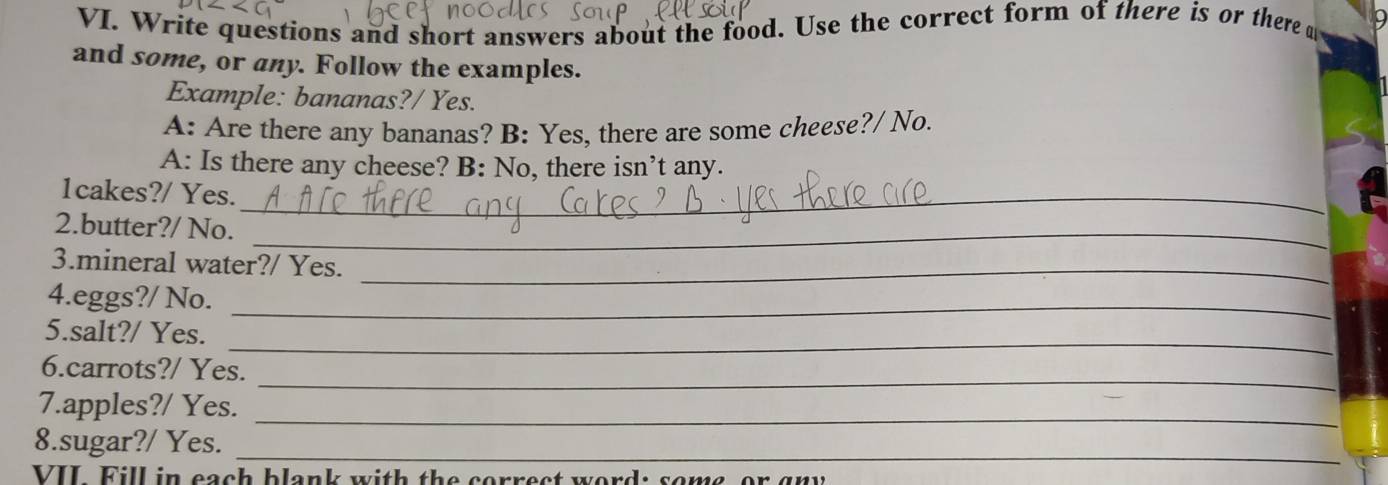 Write questions and short answers about the food. Use the correct form of there is or there d 
and some, or any. Follow the examples. 
Example: bananas?/ Yes. 
A: Are there any bananas? B: Yes, there are some cheese?/ No. 
A: Is there any cheese? B: No, there isn’t any. 
1cakes?/ Yes._ 
2.butter?/ No._ 
3.mineral water?/ Yes._ 
4.eggs?/ No._ 
5.salt?/ Yes._ 
_ 
6.carrots?/ Yes. 
7.apples?/ Yes._ 
_ 
8.sugar?/ Yes. 
VII Fill in each blank with the correct word: some, or gny