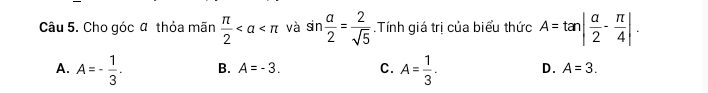 Cho góc α thỏa mãn  π /2  và sin  a/2 = 2/sqrt(5) .Tính giá trị của biểu thức A=tan | a/2 - π /4 |.
A. A=- 1/3 . B. A=-3. C. A= 1/3 . D. A=3.