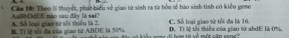 A 4 D. ∠.
Cầu 10: Theo lí thuyết, phát biểu về giao tử sinh ra từ bốn tế bào sinh tinh có kiểu gene
AaBbDdEE nào sau đây là sai?
A. Số loại giao tứ tối thiếu là 2. C. Số loại giao tử tối đa là 16.
B. Tỉ lệ tối đa của giao tử ABDE là 50%. D. Ti lệ tối thiếu của giao tử abdE là 0%.
d â c iểu gene di hợp tử về một căp gene?