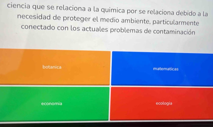 ciencia que se relaciona a la quimica por se relaciona debido a la
necesidad de proteger el medio ambiente, particularmente
conectado con los actuales problemas de contaminación
botanica matematicas
economia ecologia