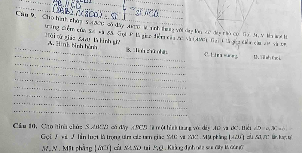 Cho hình chóp S. ABCD có đáy ABCD là hình thang với đây lớn AB đây nhỏ CD Gọi M, N lần lượt là
trung điểm của SA và SB. Gọi P là giao điểm của SC và (AND). Gọi 7 là giao điểm của AN và DP.
Hi tứ giác SABI là hình gi?
_
_A. Hình bình hành. B. Hình chữ nhật. C. Hình vuông. D. Hình thoi.
_
_
_
_
_
_
_
Câu 10. Cho hình chóp S. ABCD có đáy ABCD là một hình thang với đáy AD và BC. Biết AD=a, BC=b
Gọi / và J lần lượt là trọng tâm các tam giác SAD và SBC. Mặt phẳng (ADJ) cắt SB,SC lần lượt tại
M , N . Mặt phẳng (BCI) cắt SA,SD tại P, Q. Khẳng định nào sau đây là đúng?