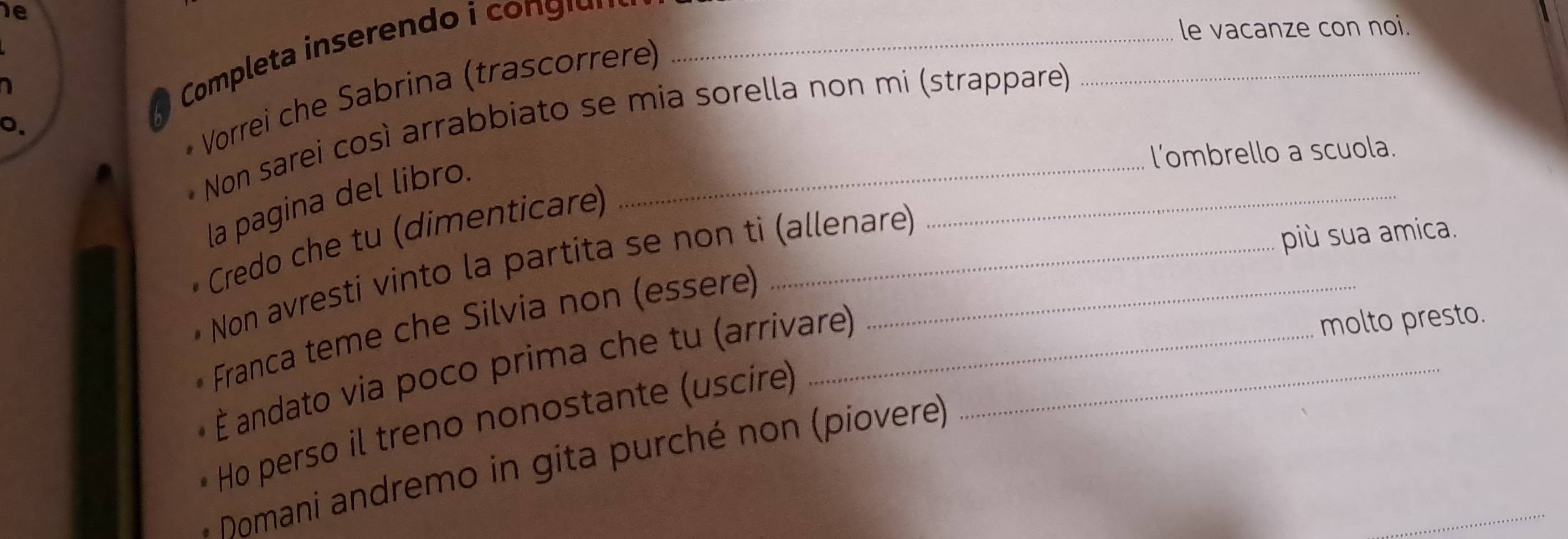 Completa inserend gi _ 
le vacanze con noi. 
1 
Vorrei che Sabrina (trascorrere) 
Non sarei così arrabbiato se mia sorella non mi (strappare) 
l’ombrello a scuola. 
la pagina del libro. 
Credo che tu (dimenticare)__ 
Non avresti vinto la partita se non ti (allenare) 
più sua amica. 
molto presto. 
Franca teme che Silvia non (essere) 
É andato via poco prima che tu (arrivare)_ 
Ho perso il treno nonostante (uscire) 
Domani andremo in gita purché non (piovere)