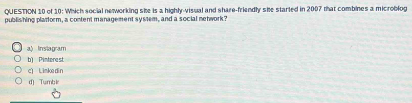 of 10: Which social networking site is a highly-visual and share-friendly site started in 2007 that combines a microblog
publishing platform, a content management system, and a social network?
a) Instagram
b) Pinterest
c) Linkedin
d) Tumblr