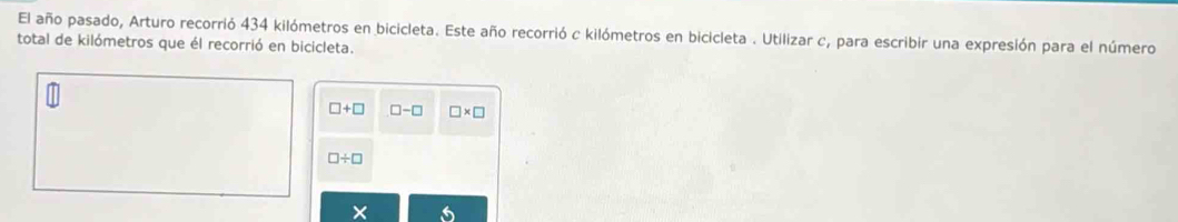 El año pasado, Arturo recorrió 434 kilómetros en bicicleta. Este año recorrió c kilómetros en bicicleta . Utilizar c, para escribir una expresión para el número 
total de kilómetros que él recorrió en bicicleta.
□ +□ □ -□ □ * □
□ / □