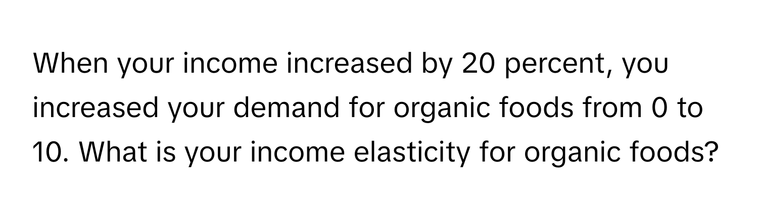 When your income increased by 20 percent, you increased your demand for organic foods from 0 to 10. What is your income elasticity for organic foods?