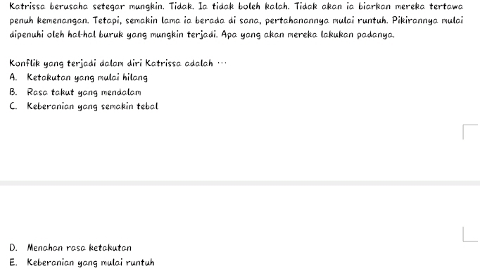 Katrissa berusaha setegar mungkin. Tidak. Ia tidak boleh kalah. Tidak akan ia biarkan mereka tertawa
penuh kemenangan. Tetapi, semakin lama ia berada di sana, pertahanannya mulai runtuh. Pikirannya mulai
dipenuhi oleh hal-hal buruk yang mungkin terjadi. Apa yang akan mereka lakukan padanya.
Konflik yang terjadi dalam diri Katrissa adalah …
A. Ketakutan yang mulai hilang
B. Rasa takut yang mendalam
C. Keberanian yang semakin tebal
D. Menahan rasa ketakutan
E. Keberanian yang mulai runtuh