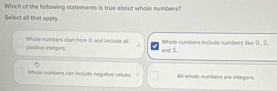 Which of the following statements is true about whole numbers?
Select all that apply.
Whole numbers start from () and include all Whole numbers include numbers like (, 2,
positive integers.
^
and 5.
Whole numbers can include negative values. All whole numbers are integers.