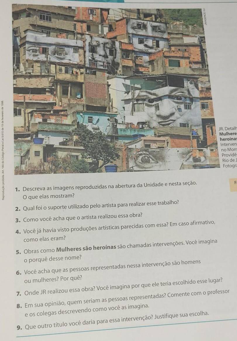 JR. Detalh 
Mulhere 
heroína 
Interven 
no Morr 
Providê 
Rio de 
Fotogr 
F 
O que elas mostram? 
2. Qual foi o suporte utilizado pelo artista para realizar esse trabalho? 
3. Como você acha que o artista realizou essa obra? 
4. Você já havia visto produções artísticas parecidas com essa? Em caso afirmativo, 
como elas eram? 
5. Obras como Mulheres são heroínas são chamadas intervenções. Você imagina 
o porquê desse nome? 
6. Você acha que as pessoas representadas nessa intervenção são homens 
ou mulheres? Por quê? 
7. Onde JR realizou essa obra? Você imagina por que ele teria escolhido esse lugar? 
8. Em sua opinião, quem seriam as pessoas representadas? Comente com o professor 
e os colegas descrevendo como você as imagina. 
9. Que outro título você daria para essa intervenção? Justifique sua escolha.