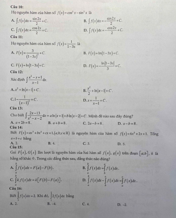 Họ nguyên hàm của hàm số f(x)=cos^2x-sin^2x1a
A. ∈t f(x)dx= sin 2x/2 +C. ∈t f(x)dx=- sin 2x/2 +C.
B.
C. ∈t f(x)dx= cos 2x/2 +C. ∈t f(x)dx=- cos 2x/2 +C.
D.
Câu 11:
Họ nguyên hàm của hàm số f(x)= 1/1-3x  là
A. F(x)=frac 3(1-3x)^2+C.
B. F(x)=ln (1-3x)+C.
C. F(x)=ln |1-3x|+C. D. F(x)=- (ln |1-3x|)/3 +C.
Câu 12:
Xác định ∈t  (x^2-x+1)/x-1 dx.
A. x^2+ln |x-1|+C. B.  x^2/2 +ln |x-1|+C.
C. 1-frac 1(x-1)^2+C. x+ 1/x-1 +C.
D.
Câu 13:
Cho biết ∈t  (2x-13)/x^2-x-2 dx=aln |x+1|+bln |x-2|+C. Mệnh đề nào sau đây đúng?
A. a+2b=8. B. a+b=8. C. 2a-b=8. D. a-b=8.
Câu 14:
Biết F(x)=ax^3+bx^2+cx+1,(a;b;c∈ R) là nguyên hàm của hàm số f(x)=6x^2+2x+1. Tổng
a+b+c bằng
A. 2. B. 4. C. 3. D, 5.
Câu 15:
Gọi F(x),G(x) lần lượt là nguyên hàm của hai hàm số f(x),g(x) trên đoạn [a;b] , k là
hằng số khác 0. Trong các đẳng thức sau, đẳng thức nào đúng?
A. ∈t f(x)dx=F(a)-F(b).
B. ∈tlimits _a^bf(x)dx=∈tlimits _b^af(x)dx.

C. ∈t k.f(x)dx=k[F(b)-F(a)]. D. ∈tlimits _a^bf(x)dx-∈tlimits _b^cf(x)dx=∈tlimits _a^cf(x)dx.
a
Câu 16:
Biết ∈tlimits _1^2f(x)dx=2 Khi đó, ∈tlimits _1^22f(x)dx bằng
A. 2. B. -4. C. 4. D. -2.