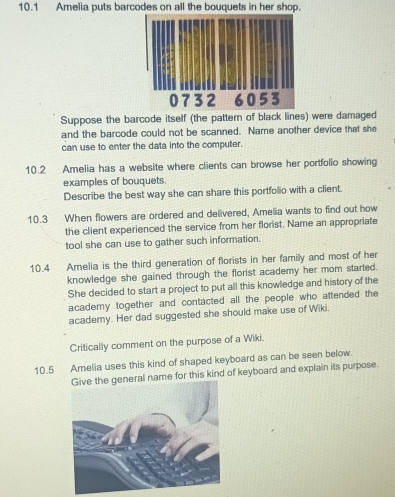 10.1 Amelia puts barcodes on all the bouquets in her shop. 
Suppose the barcode itself (the pattern of black lines) were damaged 
and the barcode could not be scanned. Name another device that she 
can use to enter the data into the computer. 
10.2 Amelia has a website where clients can browse her portfolio showing 
examples of bouquets. 
Describe the best way she can share this portfolio with a client. 
10.3 When flowers are ordered and delivered, Amelia wants to find out how 
the client experienced the service from her florist. Name an appropriate 
tool she can use to gather such information. 
10.4 Amelia is the third generation of florists in her family and most of her 
knowledge she gained through the florist academy her mom started. 
She decided to start a project to put all this knowledge and history of the 
academy together and contacted all the people who attended the 
academy. Her dad suggested she should make use of Wiki. 
Critically comment on the purpose of a Wiki. 
10.5 Amelia uses this kind of shaped keyboard as can be seen below. 
al name for this kind of keyboard and explain its purpose.