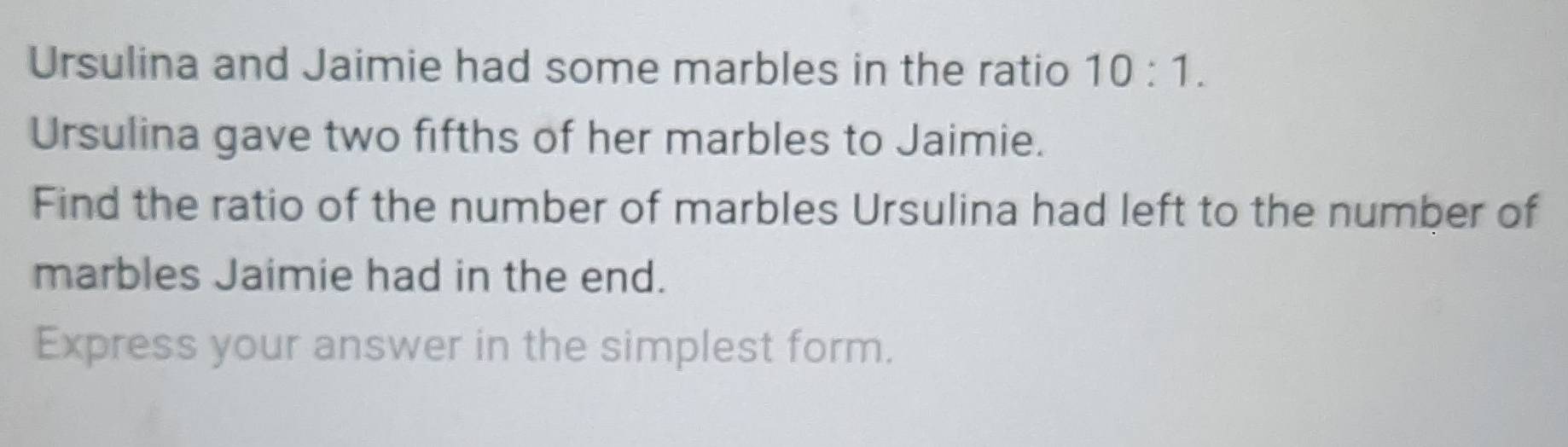 Ursulina and Jaimie had some marbles in the ratio 10:1. 
Ursulina gave two fifths of her marbles to Jaimie. 
Find the ratio of the number of marbles Ursulina had left to the number of 
marbles Jaimie had in the end. 
Express your answer in the simplest form.