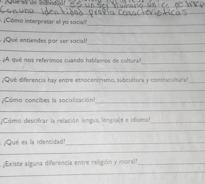 ¿ Que es un individuo? 
_ 
_ 
_ 
_ 
. ¿Cómo interpretar el yo social?_ 
_ 
¿Qué entiendes por ser social?_ 
_ 
¿A qué nos referimos cuando hablamos de cultura?_ 
_ 
¿Qué diferencia hay entre etnocentrismo, subcultura y contracultura?_ 
_ 
¿Cómo concibes la socialización?_ 
_ 
¿Cómo descifrar la relación lengua, lenguaje e idioma?_ 
_ 
. ¿Qué es la identidad?_ 
_ 
¿Existe alguna diferencia entre religión y moral?_ 
_