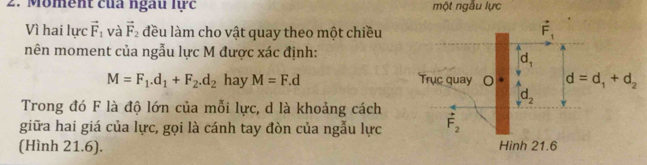 Moment của ngàu lc một ngẫu lực
Vì hai lực vector F_1 và vector F_2 đều làm cho vật quay theo một chiều
mên moment của ngẫu lực M được xác định:
M=F_1.d_1+F_2.d_2 hay M=F.d
Trong đó F là độ lớn của mỗi lực, d là khoảng cách
giữa hai giá của lực, gọi là cánh tay đòn của ngẫu lực
(Hình 21.6).