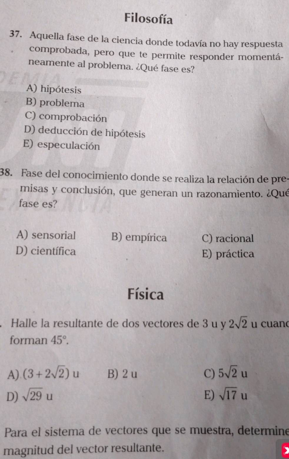 Filosofía
37. Aquella fase de la ciencia donde todavía no hay respuesta
comprobada, pero que te permite responder momentá-
neamente al problema. ¿Qué fase es?
A) hipótesis
B) problema
C) comprobación
D) deducción de hipótesis
E) especulación
38. Fase del conocimiento donde se realiza la relación de pre.
misas y conclusión, que generan un razonamiento. ¿Qué
fase es?
A) sensorial B) empírica C) racional
D) científica E) práctica
Física
Halle la resultante de dos vectores de 3 u y 2sqrt(2) u cuan
forman 45°.
A) (3+2sqrt(2))u B) 2 u C) 5sqrt(2)u
D) sqrt(29)u E) sqrt(17)u
Para el sistema de vectores que se muestra, determine
magnitud del vector resultante.