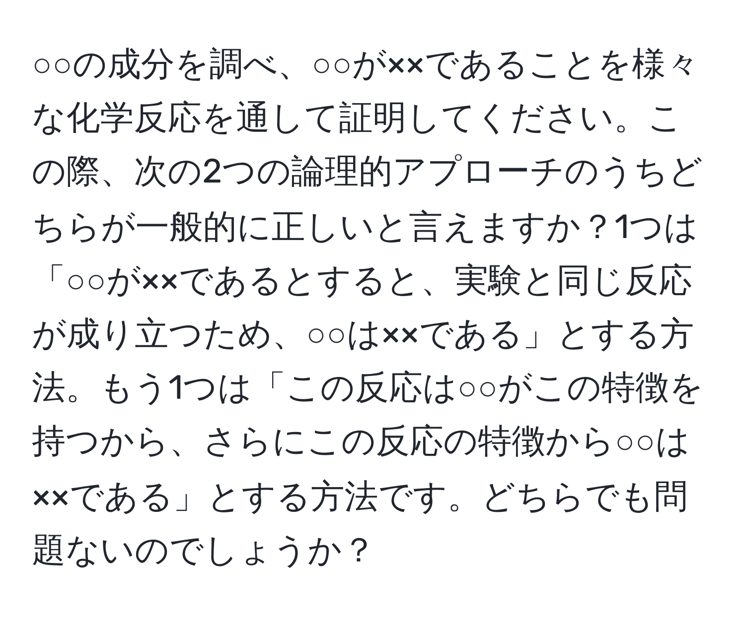 ○○の成分を調べ、○○が××であることを様々な化学反応を通して証明してください。この際、次の2つの論理的アプローチのうちどちらが一般的に正しいと言えますか？1つは「○○が××であるとすると、実験と同じ反応が成り立つため、○○は××である」とする方法。もう1つは「この反応は○○がこの特徴を持つから、さらにこの反応の特徴から○○は××である」とする方法です。どちらでも問題ないのでしょうか？