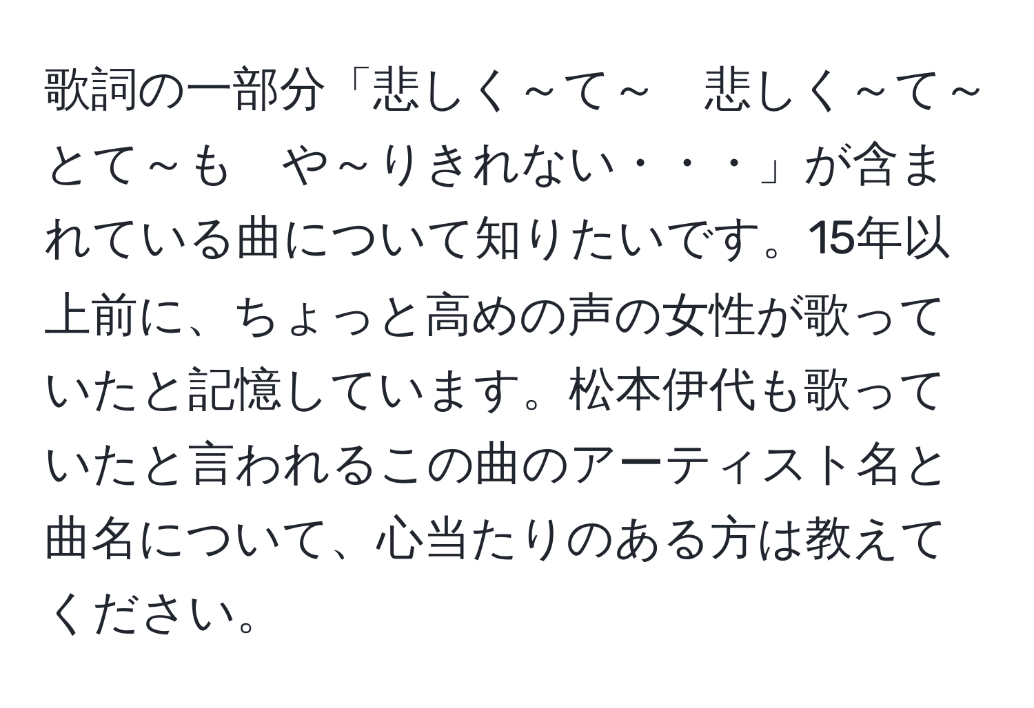 歌詞の一部分「悲しく～て～　悲しく～て～　とて～も　や～りきれない・・・」が含まれている曲について知りたいです。15年以上前に、ちょっと高めの声の女性が歌っていたと記憶しています。松本伊代も歌っていたと言われるこの曲のアーティスト名と曲名について、心当たりのある方は教えてください。